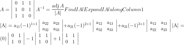 \\A=\left|\begin{array}{lll}0 & 1 & 1 \\ 1 & 0 & 1 \\ 1 & 1 & 0\end{array}\right|$ $A^{-1}=\frac{\operatorname{adj} A}{|A|}$ Find IAl Expand IAl along Column 1 $ \\ |\mathrm{A}|=\mathrm{a}_{11}(-1)^{1+1}\left|\begin{array}{cc}\mathrm{a}_{22} & \mathrm{a}_{23} \\ \mathrm{a}_{32} & \mathrm{a}_{33}\end{array}\right|+\mathrm{a}_{21}(-1)^{2+1}\left|\begin{array}{cc}\mathrm{a}_{12} & \mathrm{a}_{13} \\ \mathrm{a}_{32} & \mathrm{a}_{33}\end{array}\right|$ $+\mathrm{a}_{31}(-1)^{3+1}\left|\begin{array}{cc}\mathrm{a}_{12} & \mathrm{a}_{13} \\ \mathrm{a}_{22} & \mathrm{a}_{23}\end{array}\right|$ $|\mathrm{A}|=(0)\left|\begin{array}{cc}0 & 1 \\ 1 & 0\end{array}\right|-1\left|\begin{array}{cc}1 & 1 \\ 1 & 0\end{array}\right|+1\left|\begin{array}{cc}1 & 1 \\ 0 & 1\end{array}\right|$