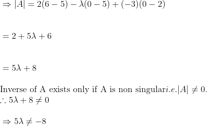 \\ \vspace{\baselineskip}$ \Rightarrow $ $ \vert $ A$ \vert $ = 2 (6 -5) - $ \lambda $ (0 -5) + (-3) (0 -2)\\ \\ \vspace{\baselineskip}= 2 + 5$ \lambda $ + 6\\ \\ \vspace{\baselineskip}= 5$ \lambda $ + 8\\ \text{Inverse of A exists only if A is non singular} i.e. $ \vert $ A$ \vert $ $ \neq $ 0.\\ $ \therefore $ 5$ \lambda $ + 8 $ \neq $ 0\\ \\ \vspace{\baselineskip}$ \Rightarrow $ 5$ \lambda $ $ \neq $ -8\\