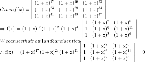 \\ Given f(x)=\left|\begin{array}{lll}(1+x)^{17} & (1+x)^{19} & (1+x)^{23} \\ (1+x)^{23} & (1+x)^{29} & (1+x)^{34} \\ (1+x)^{41} & (1+x)^{43} & (1+x)^{47}\end{array}\right|\\\Rightarrow \mathrm{f}(\mathrm{x})=(1+\mathrm{x})^{17}(1+\mathrm{x})^{23}(1+\mathrm{x})^{41}\left|\begin{array}{lll}1 & (1+\mathrm{x})^{2} & (1+\mathrm{x})^{6} \\ 1 & (1+\mathrm{x})^{6} & (1+\mathrm{x})^{11} \\ 1 & (1+\mathrm{x})^{2} & (1+\mathrm{x})^{6}\end{array}\right|$\\ We can see that row 1 and 3 are identical \\$\therefore \mathrm{f}(\mathrm{x})=(1+\mathrm{x})^{17}(1+\mathrm{x})^{23}(1+\mathrm{x})^{41}\left|\begin{array}{lll}1 & (1+\mathrm{x})^{2} & (1+\mathrm{x})^{6} \\ 1 & (1+\mathrm{x})^{6} & (1+\mathrm{x})^{11} \\ 1 & (1+\mathrm{x})^{2} & (1+\mathrm{x})^{6}\end{array}\right|=0$