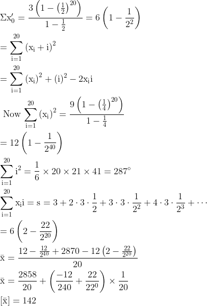 \begin{aligned} & \mathrm{\Sigma x_{0}^{\prime}=\frac{3\left(1-\left(\frac{1}{2}\right)^{20}\right)}{1-\frac{1}{2}}=6\left(1-\frac{1}{2^{2}}\right)}\\ &\mathrm{=\sum_{i=1}^{20}\left(x_{i}+i\right)^{2}}\\ &\mathrm{=\sum_{i=1}^{20}\left(x_{i}\right)^{2}+(i)^{2}-2 x_{i} i}\\ &\text { Now } \mathrm{ \sum_{i=1}^{20}\left(x_{i}\right)^{2}=\frac{9\left(1-\left(\frac{1}{4}\right)^{20}\right)}{1-\frac{1}{4}}}\\ &\mathrm{=12\left(1-\frac{1}{2^{40}}\right)}\\ &\mathrm{\sum_{i=1}^{20} i^{2}=\frac{1}{6} \times 20 \times 21 \times 41=287^{\circ}}\\ & \mathrm{\sum_{i=1}^{20} x_{i} i=s=3+2 \cdot 3 \cdot \frac{1}{2}+3 \cdot 3 \cdot \frac{1}{2^{2}}+4 \cdot 3 \cdot \frac{1}{2^{3}}+\cdots}\\ & \mathrm{=6\left(2-\frac{22}{2^{20}}\right)}\\ & \mathrm{\bar{x}=\frac{12-\frac{12}{2^{40}}+2870-12\left(2-\frac{22}{2^{20}}\right)}{20}}\\ & \mathrm{\bar{x}=\frac{2858}{20}+\left(\frac{-12}{240}+\frac{22}{22^{0}}\right) \times \frac{1}{20}}\\ &\mathrm{[\bar{x}]}=\mathrm{142} \end{aligned}