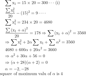 \begin{aligned} & \mathrm{\sum x_{1}=15 \times 20=300 \cdots }\text { (i) } \\ & \begin{aligned}&\mathrm{\frac{\sum x_{1}^{2}}{20}-(15)^{2}=9 \cdots \cdot }\\&\mathrm{\sum x_{1}^{2}=234 \times 20=4680}\end{aligned} \\ &\mathrm{ \frac{\sum\left(x_{1}+\alpha\right)^{2}}{20}=178 \Rightarrow \sum\left(x_{1}+\alpha\right)^{2}=3560} \\ & \mathrm{\Rightarrow \sum x_{1}^{2}+2 \alpha \sum x_{1}+\sum \alpha^{2}=3560} \\ & \mathrm{4680+600 \alpha+20 \alpha^{2}=3660} \\ & \mathrm{\Rightarrow \alpha^{2}+30 \alpha+56=0} \\ & \mathrm{\Rightarrow(\alpha+28)(\alpha+2)=0 }\\ & \mathrm{\alpha=-2,-28} \end{aligned}\\ \text{ square of maximum valu of }\mathrm{\alpha\; is \; 4 }