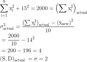 \begin{aligned}&\mathrm{\sum_{i=1}^{9} x_{i}^{2}+15^{2}=2000=\left(\sum x_{i}^{2}\right)_{\text {actual }} }\\ & \mathrm{\sigma ^{2}_{\text{actual}}=\frac{\left ( \sum{x_{i}^{2}} \right )_{\text{actual}}-\left ( \bar{x}_{\text{new}} \right )^{2}}{10}}\\ &=\mathrm{\frac{2000}{10}-14^{2} }\\ &=200-196=4\\ &\mathrm{(\mathrm{S,D})_{\text {actual }}=\sigma =2} \end{aligned}