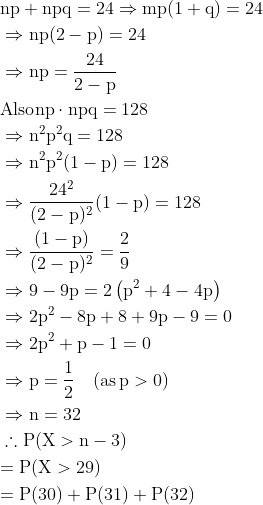 \begin{aligned} & \mathrm{n p+n p q=24 \Rightarrow m p(1+q)=24 }\\ &\Rightarrow \mathrm{ n p(2-p)=24 } \\ &\Rightarrow \mathrm{n p=\frac{24}{2-p}}\\ & \text{Also} \mathrm{ n p \cdot n p q=128}\\ & \Rightarrow \mathrm{n^{2} p^{2} q=128 }\\ & \Rightarrow \mathrm{n^{2} p^{2}(1-p)=128} \\ & \Rightarrow \mathrm{ \frac{24^{2}}{(2-p)^{2}}(1-p)=128 }\\ & \Rightarrow \mathrm{\frac{(1-p)}{(2-p)^{2}}=\frac{2}{9}} \\ & \Rightarrow \mathrm{9-9 p=2\left(p^{2}+4-4 p\right)} \\ & \Rightarrow \mathrm{2 p^{2}-8 p+8+9 p-9=0 }\\ & \Rightarrow \mathrm{2 p^{2}+p-1=0} \\ & \Rightarrow \mathrm{p=\frac{1}{2} \quad(\operatorname{as} p>0)} \\ & \Rightarrow \mathrm{n=32} \\ & \therefore \mathrm{P(X>n-3) }\\ & \mathrm{=P(X>29) }\\ & \mathrm{=P(30)+P(31)+P(32)} \\ \end{aligned}