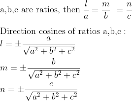 \\ \text{a,b,c are ratios, then}\ \frac{l}{a}=\frac{m}{b}\ =\frac{n}{c} \\ \\ \text{Direction cosines of ratios a,b,c :} \\ l = \pm \frac{a}{\sqrt{a^2+b^2+c^2}} \\ \\ m = \pm \frac{b}{\sqrt{a^2+b^2+c^2}} \\ \\ n = \pm \frac{c}{\sqrt{a^2+b^2+c^2}} \\ \\