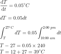 \\\frac{\mathrm{d} T}{\mathrm{d} t}=0.05^{\circ}C \\\\dT=0.05dt \\\\\int_{T}^{27^{\circ}C}dT=0.05\int_{10:00 \;am}^{2:00 \;pm} dt \\\\T-27=0.05\times 240 \\T=12+27=39^{\circ}C