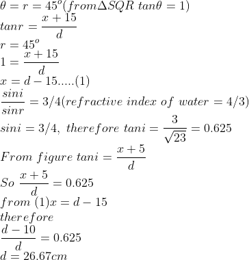 \\\theta=r=45^o(from \Delta SQR\ tan\theta=1)\\tanr=\frac{x+15}{d}\\r=45^o\\1=\frac{x+15}{d}\\x=d-15.....(1)\\\frac{sini}{sinr}=3/4(refractive\ index\ of \ water=4/3)\\sini=3/4,\ therefore \ tani=\frac{3}{\sqrt{23}}=0.625\\From \ figure\ tani=\frac{x+5}{d}\\So\ \frac{x+5}{d}=0.625\\from \ (1) x=d-15\\therefore\\\frac{d-10}{d}=0.625\\d=26.67cm