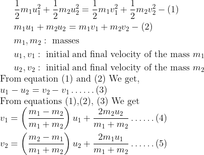 \begin{aligned} & \frac{1}{2} m_1 u_1^2+\frac{1}{2} m_2 u_2^2=\frac{1}{2} m_1 v_1^2+\frac{1}{2} m_2 v_2^2 - (1) \\ & m_1 u_1+m_2 u_2=m_1 v_1+m_2 v_2 - (2) \\ & m_1, m_2: \text { masses } \\ & u_1, v_1: \text { initial and final velocity of the mass } m_1 \\ & u_2, v_2: \text { initial and final velocity of the mass } m_2 \end{aligned} \\ \text{From equation (1) and (2) We get,} \\ u_1-u_2=v_2-v_1 \ldots \ldots (3) \\ \text{From equations (1),(2), (3) We get} \\ \begin{aligned} v_1 & =\left(\frac{m_1-m_2}{m_1+m_2}\right) u_1+\frac{2 m_2 u_2}{m_1+m_2} \ldots \ldots (4) \\ v_2 & =\left(\frac{m_2-m_1}{m_1+m_2}\right) u_2+\frac{2 m_1 u_1}{m_1+m_2} \ldots \ldots (5) \end{aligned}