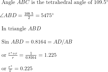 \begin{array}{l}{\text { Angle } A B C \text { is the tetrahedral angle of } 109.5^{\circ}} \\\\ {\angle A B D=\frac{109.5}{2}=5475^{\circ}} \\\\ {\text { In triangle } A B D} \\\\ {\text { Sin } A B D=0.8164=A D / A B} \\\\ {\text { or } \frac{r^{*}+r}{r}=\frac{1}{0.8164}=1.225} \\\\ {\text { or } \frac{r^{*}}{\Gamma}=0.225}\end{array}