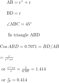 \begin{array}{l}{\mathrm{AB}=\mathrm{r}^{+}+\mathrm{r}} \\\\ {\mathrm{BD}=\mathrm{r}} \\\\ {\angle \mathrm{ABC}=45^{\circ}} \\\\ {\text { In triangle } \mathrm{ABD}}\end{array}\\\\\\\begin{array}{l}{\operatorname{Cos} A B D=0.7071=B D / A B} \\\\ {=\frac{r}{r^{+}+r}} \\\\ {\text { or } \frac{r^{+}+r}{r}=\frac{1}{0.707}=1.414} \\\\ {\text { or } \frac{r}{r^{4}}=0.414}\end{array}