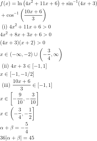 \begin{aligned} &f(x)=\ln \left(4 x^2+11 x+6\right)+\sin ^{-1}(4 x+3)\\ & +\cos ^{-1}\left(\frac{10 x+6}{3}\right) \\ & \text { (i) } 4 x^2+11 x+6>0 \\ & 4 x^2+8 x+3 x+6>0 \\ & (4 x+3)(x+2)>0 \\ & x \in(-\infty,-2) \cup\left(-\frac{3}{4}, \infty\right) \\ & \text { (ii) } 4 x+3 \in[-1,1] \\ & x \in[-1,-1 / 2] \\ & \text { (iii) } \frac{10 x+6}{3} \in[-1,1] \\ & x \in\left[-\frac{9}{10},-\frac{3}{10}\right] \\ & x \in\left(-\frac{3}{4},-\frac{1}{2}\right] \\ & \alpha+\beta=-\frac{5}{4} \\ & 36|\alpha+\beta|=45 \end{aligned}