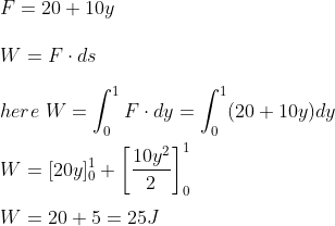 \\ F = 20+ 10 y \\\\ W = F\cdot ds \\\\ here \ W = \int_{0}^{1}F\cdot dy =\int_{0}^{1} ( 20 + 10 y ) dy \\\\ W = [ 20 y ]^1 _0 + \left [ \frac{10 y^2}{2} \right ]^1_0 \\\\ W = 20+5 = 25 J