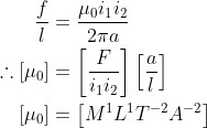 \begin{aligned} \frac{f}{l} &=\frac{\mu_{0} i_{1} i_{2}}{2 \pi a} \\ \therefore\left[\mu_{0}\right] &=\left[\frac{F}{i_{1} i_{2}}\right]\left[\frac{a}{l}\right] \\ {\left[\mu_{0}\right] } &=\left[M^{1} L^{1} T^{-2} A^{-2}\right] \end{aligned}